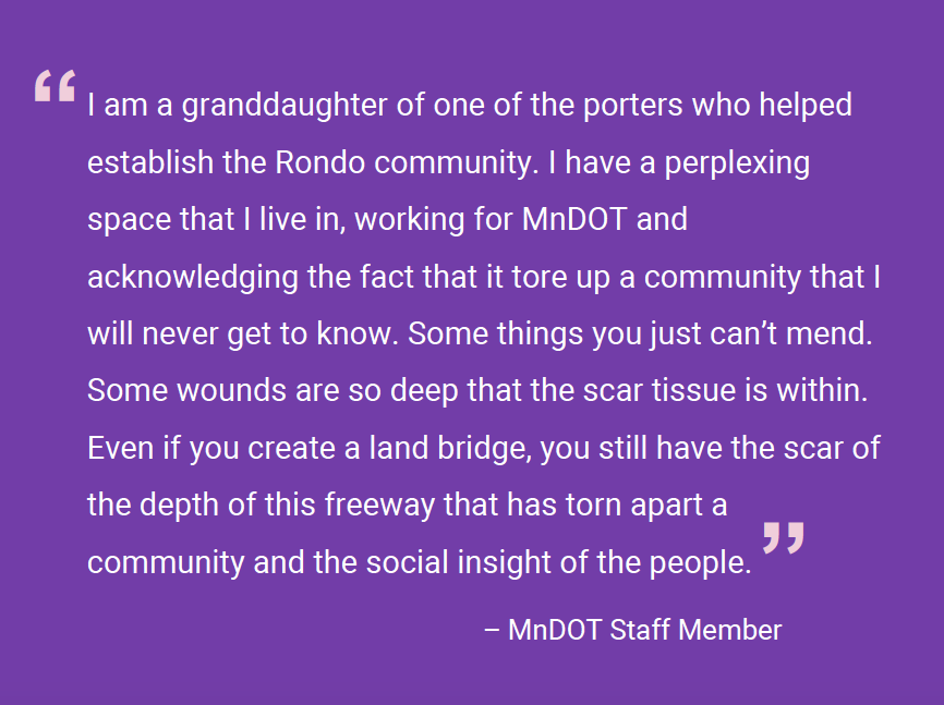 Image of a quote on a purple background that reads "I am a granddaughter of one of the porters who helped establish the Rondo community. I have a perplexing space that I live in, working for MnDOT and acknowledging the fact that it tore up a community that I will never get to know. Some things you just can’t mend. Some wounds are so deep that the scar tissue is within. Even if you create a land bridge, you still have the scar of the depth of this freeway that has torn apart a community and the social insight of the people." – MnDOT Staff Member