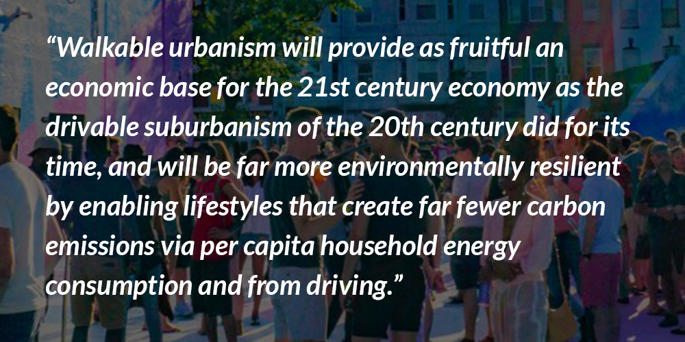 Walkable urbanism will provide as fruitful an economic base for the 21st century economy as the drivable suburbanism of the 20th century did for its time, and will be far more environmentally resilient by enabling lifestyles that create far fewer carbon emissions via per capita household energy consumption and from driving.”