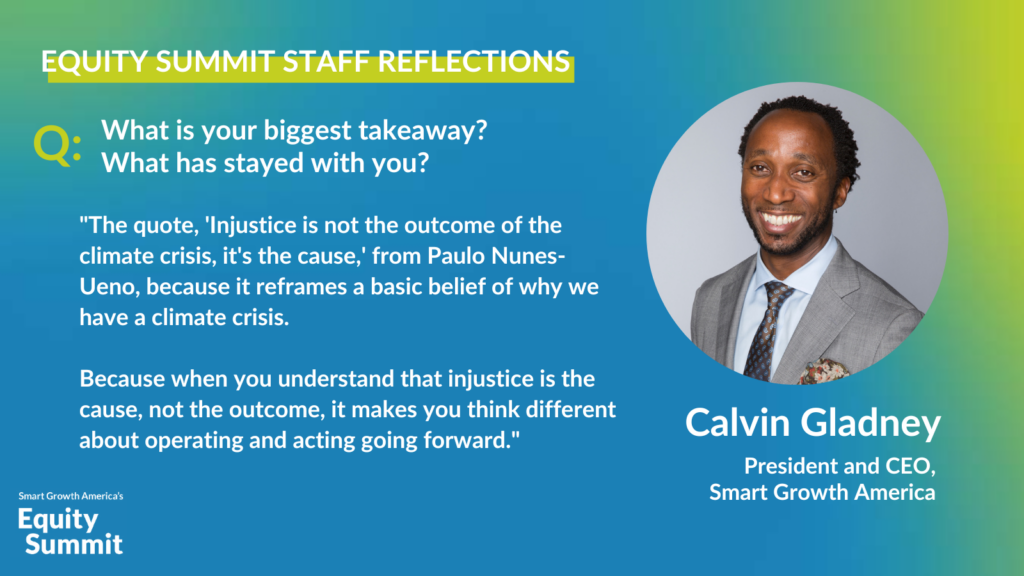SGA President and CEO Calvin Gladney reflects on his main takeaways from the Equity Summit. His headshot is displayed alongside his quote against a blue and green background. "The quote, 'Injustice is not the outcome of the climate crisis, it's the cause,' from Paulo Nunes-Ueno, because it reframes a basic belief of why we have a climate crisis. Because when you understand that injustice is the cause—not the outcome—it makes you think differently about how we should respond to the inequities of climate impacts going forward."