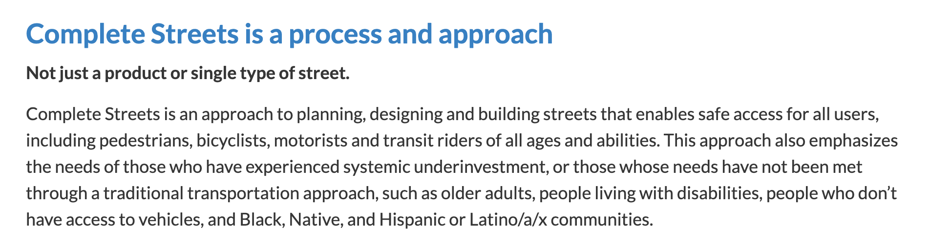 Screenshot that says: Complete Streets is a process and approach. Not just a product or single type of street. Complete Streets is an approach to planning, designing and building streets that enables safe access for all users, including pedestrians, bicyclists, motorists and transit riders of all ages and abilities. This approach also emphasizes the needs of those who have experienced systemic underinvestment, or those whose needs have not been met through a traditional transportation approach, such as older adults, people living with disabilities, people who don’t have access to vehicles, and Black, Native, and Hispanic or Latino/a/x communities.