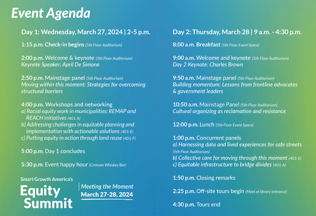 Graphic with the Equity Summit Schedule: The Lineup Wednesday, March 27, 2 p.m. – 5 p.m. 2:00 p.m. Welcome & keynote Keynote Speaker: April De Simone (5th Floor Auditorium) 2:50 p.m. Mainstage panel: Moving within this moment: Strategies for overcoming structural barriers(5th Floor Auditorium) 4:00 p.m. Discussion groups, workshops, informal Networking 4:00 p.m. Workshops and networking a) Racial equity work in municipalities: REMAP and REACH initiatives (401-A) b) Addressing challenges in equitable planning and implementation with actionable solutions (401-E) c) Putting equity in action through land reuse (401-F) 5:00 p.m. Day 1 concludes 5:30 p.m. Event happy hour (Crimson Whiskey Bar) Thursday, March 28, 9 a.m. – 4:30 p.m. 9:00 a.m. Welcome and keynote Day 2 Keynote: Charles Brown (5th Floor Auditorium) 9:50 a.m. Mainstage panel Building momentum: Lessons from frontline advocates & government leaders (5th Floor Auditorium) 10:50 a.m. Mainstage Panel: Cultural organizing as reclamation and resistance (5th Floor Auditorium) 12:00 p.m. Lunch 1:00 p.m. Concurrent panels a) Harnessing data and lived experiences for safe streets (5th Floor Auditorium) b) Collective care for moving through this moment (401-E) c) Equitable infrastructure to bridge divides (401-A) 1:50 p.m. Closing remarks 2:25 p.m. Off-site tours begin (Meet at library entrance) 4:30 p.m. Tours end Stay tuned for more programming updates in the coming days.