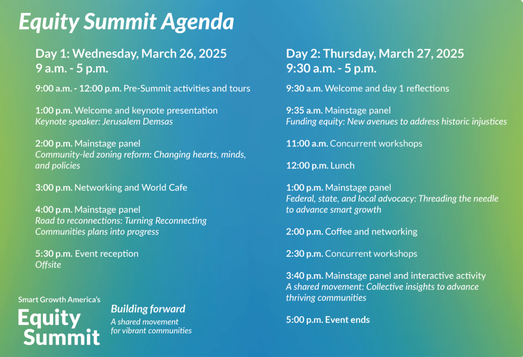 Graphic depiction of the Equity Summit Agenda: Day 1: Wednesday, March 26, 2025 9 a.m. - 5 p.m. 9:00 a.m. - 12:00 p.m. Pre-Summit activities and tours 1:00 p.m. Welcome and keynote presentation Keynote speaker: Jerusalem Demsas 2:00 p.m. Mainstage panel Community-led zoning reform: Changing hearts, minds, and policies 3:00 p.m. Networking and World Cafe 4:00 p.m. Mainstage panel Road to reconnections: Turning Reconnecting Communities plans into progress 5:30 p.m. Event reception Offsite Day 2: Thursday, March 27, 2025 9:30 a.m. - 5 p.m. 9:30 a.m. Welcome and day 1 reflections 9:35 a.m. Mainstage panel Funding equity: New avenues to address historic injustices 11:00 a.m. Concurrent workshops 12:00 p.m. Lunch 1:00 p.m. Mainstage panel Federal, state, and local advocacy: Threading the needle to advance smart growth 2:00 p.m. Coffee and networking 2:30 p.m. Concurrent workshops 3:40 p.m. Mainstage panel and interactive activity A shared movement: Collective insights to advance thriving communities 5:00 p.m. Event ends