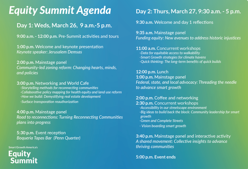 Graphic depiction of the Equity Summit Agenda: Day 1: Wednesday, March 26, 2025 9 a.m. - 5 p.m. 9:00 a.m. - 12:00 p.m. Pre-Summit activities and tours 1:00 p.m. Welcome and keynote presentation Keynote speaker: Jerusalem Demsas 2:00 p.m. Mainstage panel Community-led zoning reform: Changing hearts, minds, and policies 3:00 p.m. Networking and World Cafe 4:00 p.m. Mainstage panel Road to reconnections: Turning Reconnecting Communities plans into progress 5:30 p.m. Event reception Offsite Day 2: Thursday, March 27, 2025 9:30 a.m. - 5 p.m. 9:30 a.m. Welcome and day 1 reflections 9:35 a.m. Mainstage panel Funding equity: New avenues to address historic injustices 11:00 a.m. Concurrent workshops 12:00 p.m. Lunch 1:00 p.m. Mainstage panel Federal, state, and local advocacy: Threading the needle to advance smart growth 2:00 p.m. Coffee and networking 2:30 p.m. Concurrent workshops 3:40 p.m. Mainstage panel and interactive activity A shared movement: Collective insights to advance thriving communities 5:00 p.m. Event ends